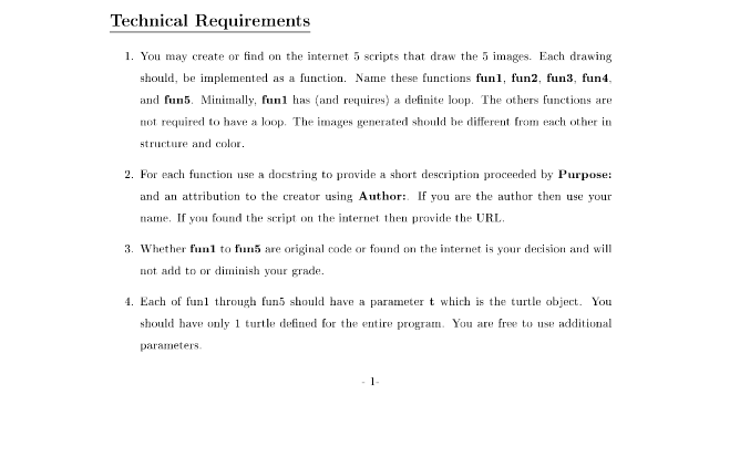 Technical Requirements
1. You may create or find on the internet 5 scripts that draw the 5 images. Each drawing
should, be implemented as a function. Name these functions fun1, fun2, fun3, fun4,
and fun5. Minimally, funl has (and requires) a definite loop. The others functions are
not required to have a loop. The images generated should be different from each other in
structure and color.
2. For each function use a docstring to provide a short description proceeded by Purpose:
and an attribution to the creator using Author:. If you are the author then use your
name. If you found the script on the internet then provide the URL.
3. Whether funl to fun5 are original code or found on the internet is your decision and will
not add to or diminish your grade.
4. Each of funl through fun5 should have a parameter t which is the turtle object. You
should have only 1 turtle defined for the entire program. You are free to use additional
parameters.
