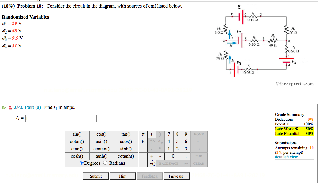 (10%) Problem 10: Consider the circuit in the diagram, with sources of emf listed below.
b
Randomized Variables
0.10 2
& = 29 V
& = 48 V
R, 3
5.0 Ω.
E2,
20
E = 9.5 V
0,50 2
E4 = 31 V
40 2
20.20 2
R
78 Q
E3
©theexpertta.com
> A 33% Part (a) Find I in amps.
Grade Summary
0%
100%
Ij =
Deductions
Potential
Late Work %
Late Potential
50%
50%
sin()
cos()
tan()
8
HOME
cotan()
asin()
acos()
EA AL
4
5
Submissions
Attempts remaining: 10
(1% per attempt)
detailed view
atan()
acotan()
sinh()
1
2
cosh()
tanh()
cotanh()
END
O Degrees O Radians
Vol BACKSPACE DEL CLEAR
I give up!
Submit
Hint
Feedback
