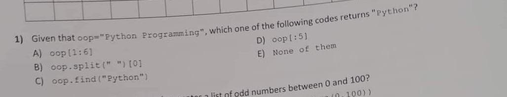 1) Given that oop="Python Programming", which one of the following codes returns "Python"?
D) oop [:5]
E)
A) oop [1:6]
B) oop.split(" ") [0]
C) oop.find("Python")
None of them
a list of odd numbers between 0 and 100?
(0,100))