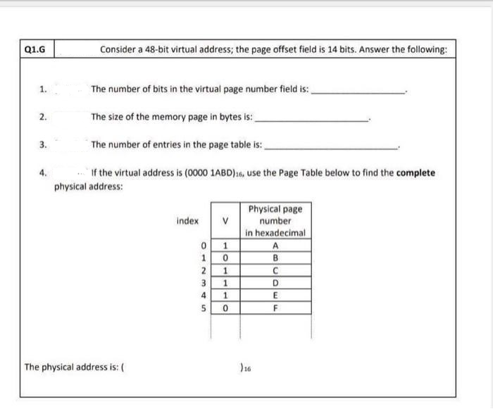 Q1.G
1.
2.
3.
Consider a 48-bit virtual address; the page offset field is 14 bits. Answer the following:
The number of bits in the virtual page number field is:
The size of the memory page in bytes is:
The number of entries in the page table is:
If the virtual address is (0000 1ABD)16, use the Page Table below to find the complete
physical address:
The physical address is: (
index V
1
0
2 1
10
SAWN
3
4
5
110
Physical page
number
in hexadecimal
16
A
B
C
D
E
F