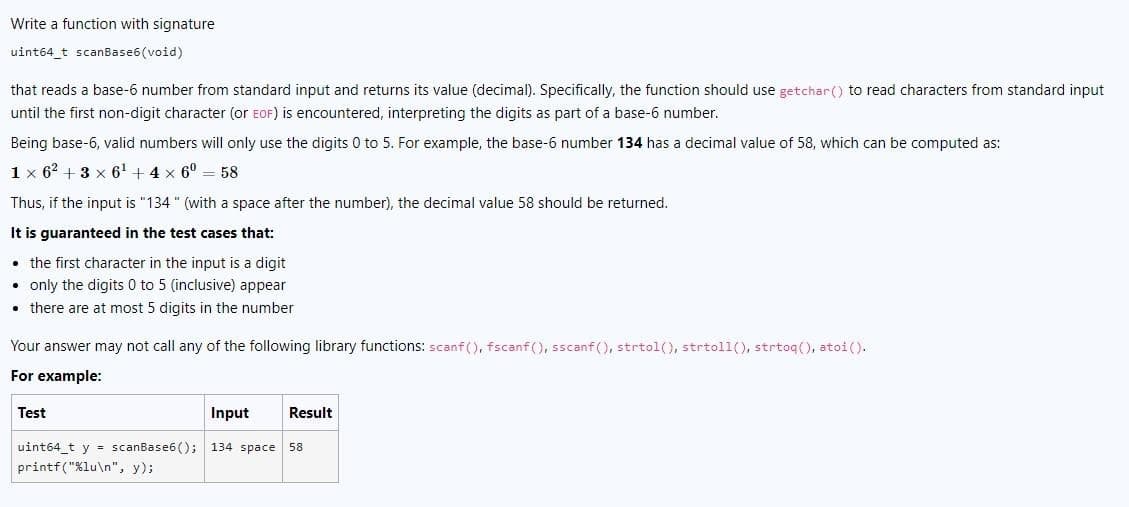 Write a function with signature
uint64_t scanBase6(void)
that reads a base-6 number from standard input and returns its value (decimal). Specifically, the function should use getchar() to read characters from standard input
until the first non-digit character (or EOF) is encountered, interpreting the digits as part of a base-6 number.
Being base-6, valid numbers will only use the digits 0 to 5. For example, the base-6 number 134 has a decimal value of 58, which can be computed as:
1 x 62 +3 x 6¹ + 4 x 6⁰ 58
Thus, if the input is "134" (with a space after the number), the decimal value 58 should be returned.
It is guaranteed in the test cases that:
the first character in the input is a digit
• only the digits 0 to 5 (inclusive) appear
• there are at most 5 digits in the number
Your answer may not call any of the following library functions: scanf(), fscanf(), sscanf(), strtol(), strtoll(), strtoq(), atoi ().
For example:
Input Result
uint64_t y = scanBase6(); 134 space 58
printf("%lu\n", y);
Test