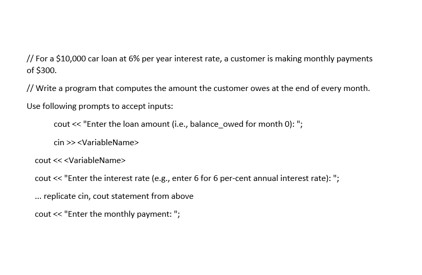 // For a $10,000 car loan at 6% per year interest rate, a customer is making monthly payments
of $300.
// Write a program that computes the amount the customer owes at the end of every month.
Use following prompts to accept inputs:
cout << "Enter the loan amount (i.e., balance_owed for month 0): ";
cin >> <VariableName>
cout <<<VariableName>
cout << "Enter the interest rate (e.g., enter 6 for 6 per-cent annual interest rate): ";
... replicate cin, cout statement from above
cout << "Enter the monthly payment: ";