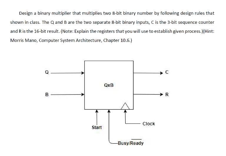 Design a binary multiplier that multiplies two 8-bit binary number by following design rules that
shown in class. The Q and B are the two separate 8-bit binary inputs, C is the 3-bit sequence counter
and R is the 16-bit result. (Note: Explain the registers that you will use to establish given process.)(Hint:
Morris Mano, Computer System Architecture, Chapter 10.6.)
QxB
B
Clock
Start
-Busy/Ready
