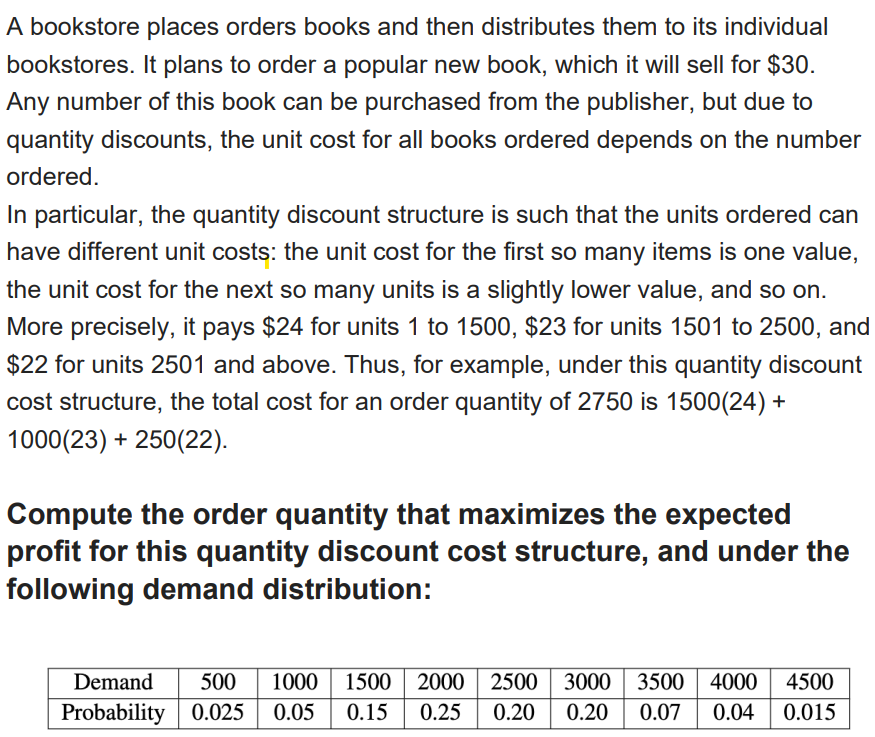 A bookstore places orders books and then distributes them to its individual
bookstores. It plans to order a popular new book, which it will sell for $30.
Any number of this book can be purchased from the publisher, but due to
quantity discounts, the unit cost for all books ordered depends on the number
ordered.
In particular, the quantity discount structure is such that the units ordered can
have different unit costs: the unit cost for the first so many items is one value,
the unit cost for the next so many units is a slightly lower value, and so on.
More precisely, it pays $24 for units 1 to 1500, $23 for units 1501 to 2500, and
$22 for units 2501 and above. Thus, for example, under this quantity discount
cost structure, the total cost for an order quantity of 2750 is 1500(24) +
1000(23) + 250(22).
Compute the order quantity that maximizes the expected
profit for this quantity discount cost structure, and under the
following demand distribution:
Demand
500
1000
1500 2000
2500 3000
3500 | 4000
4500
Probability 0.025 | 0.05
0.15
0.25
0.20
0.20
0.07
0.04
0.015
