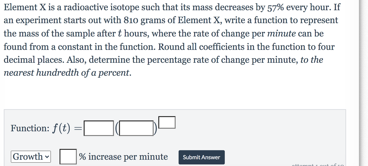 Element X is a radioactive isotope such that its mass decreases by 57% every hour. If
an experiment starts out with 810 grams of Element X, write a function to represent
the mass of the sample after t hours, where the rate of change per minute can be
found from a constant in the function. Round all coefficients in the function to four
decimal places. Also, determine the percentage rate of change per minute, to the
nearest hundredth of a percent.
Function: f(t)
Growth
% increase per minute
Submit Answer
ottomnt 1 ou+
