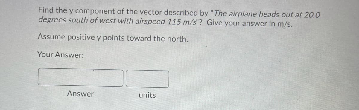 Find the y component of the vector described by "The airplane heads out at 20.0
degrees south of west with airspeed 115 m/s"? Give your answer in m/s.
Assume positive y points toward the north.
Your Answer:
Answer
units
