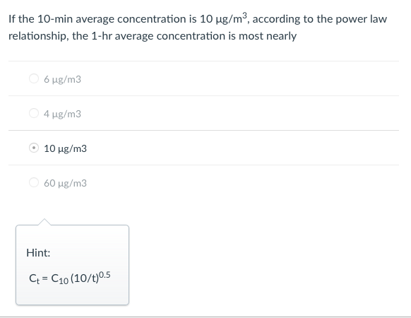 If the 10-min average concentration is 10 µg/m³, according to the power law
relationship, the 1-hr average concentration is most nearly
O 6 ug/m3
O 4 ug/m3
10 ug/m3
O 60 µg/m3
Hint:
C = C10 (10/t)0.5
