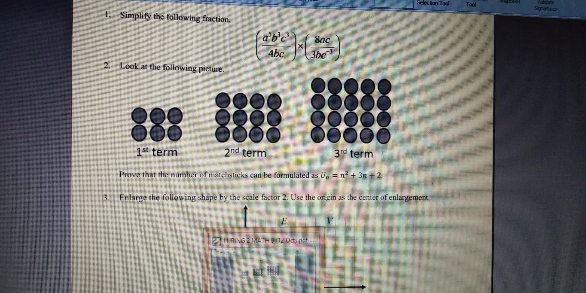 Selection Tool
Tool
Validate
Jouedeus
Signatures
1. Simplify the following fraction.
ab'c
8ac
4bc
3bc
Look at the following picture.
88
000
1st term
2nd term
3rd term
Prove that the number of matchsticks can be formulated as U, = n? + 3n + 2.
3. Enlarge the following shape by the scale factor 2. Use the origin as the center of enlargement.
E
LURING 2 MATH 9 (12 Oct) pdf
