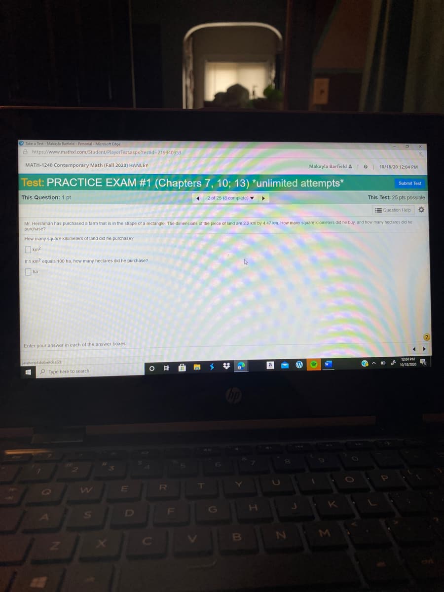 Take a Test - Makayla Barfield - Personal - Microsoft Edge
A https://www.mathxl.com/Student/PlayerTest.aspx?testid=219940853
MATH-1240 Contemporary Math (Fall 2020) HANLEY
Makayla Barfield &
O | 10/18/20 12:04 PM
Test: PRACTICE EXAM #1 (Chapters 7, 10; 13) *unlimited attempts*
Submit Test
This Question: 1 pt
1 2 of 25 (8 complete) v
This Test: 25 pts possible
Question Help
Mr. Hershman has purchased a farm that is in the shape of a rectangle. The dimensions of the piece of land are 2.2 km by 4.47 km. How many square kilometers did he buy, and how many hectares did he
purchase?
How many square kilometers of land did he purchase?
km2
If 1 km? equals 100 ha, how many hectares did he purchase?
O ha
Enter your answer in each of the answer boxes.
1204 PM
javascriptdoExercise(2):
a
(2 A D
10/18/2020
P Type here to search
144
RU
K
F
G
H
D
MI
1]
