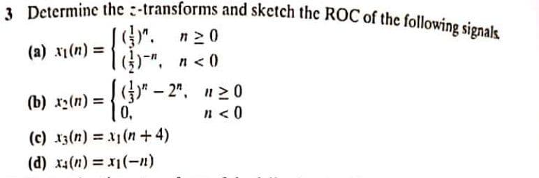 3 Determine the :-transforms and sketch thc ROC of the following signals
G)". n20
)-".
(a) x1(n) =
n < 0
(b) x(n) =
0,
%3D
n<0
(c) r3(n) = x1(n+4)
%3D
(d) x1(n) = x1(-n)
%3D
