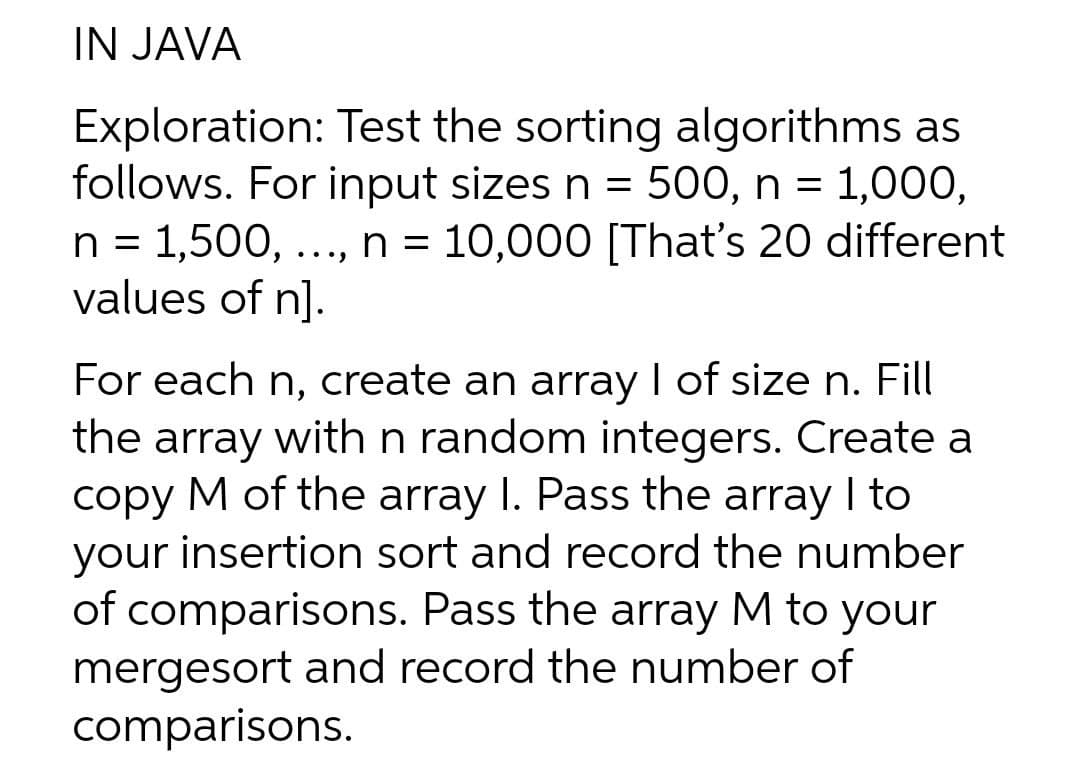 IN JAVA
Exploration: Test the sorting algorithms as
follows. For input sizes n = 500, n = 1,000,
n = 1,500, ..., n = 10,000 [That's 20 different
values of n].
%3D
For each n, create an array I of size n. Fill
the array with n random integers. Create a
copy M of the array I. Pass the array I to
your insertion sort and record the number
of comparisons. Pass the array M to your
mergesort and record the number of
comparisons.
|
