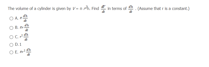 The volume of a cylinder is given by V = n Ah. Find
in terms of
dt
dh
(Assume that r is a constant.)
dt
dh
O A. z-
dt
dh
O B. Ar
dt
O C. dh
dt
D. 1
OE.
O E. r dh
dt
