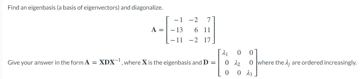 Find an eigenbasis (a basis of eigenvectors) and diagonalize.
- 1
-2
7
A =
- 13
6 11
- 11 -2 17
Give your answer in the form A = XDX-', where X is the eigenbasis and D =
0 12
0 where the 2; are ordered increasingly.
0 13
