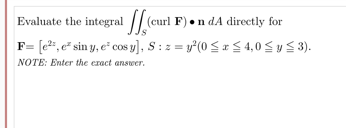 Evaluate the integral / (c
(curl F) • n dA directly for
S
F= e2, e" sin Y, e cos y, S: z = y?(0 <x < 4, 0 <y < 3).
NOTE: Enter the exact answer.
