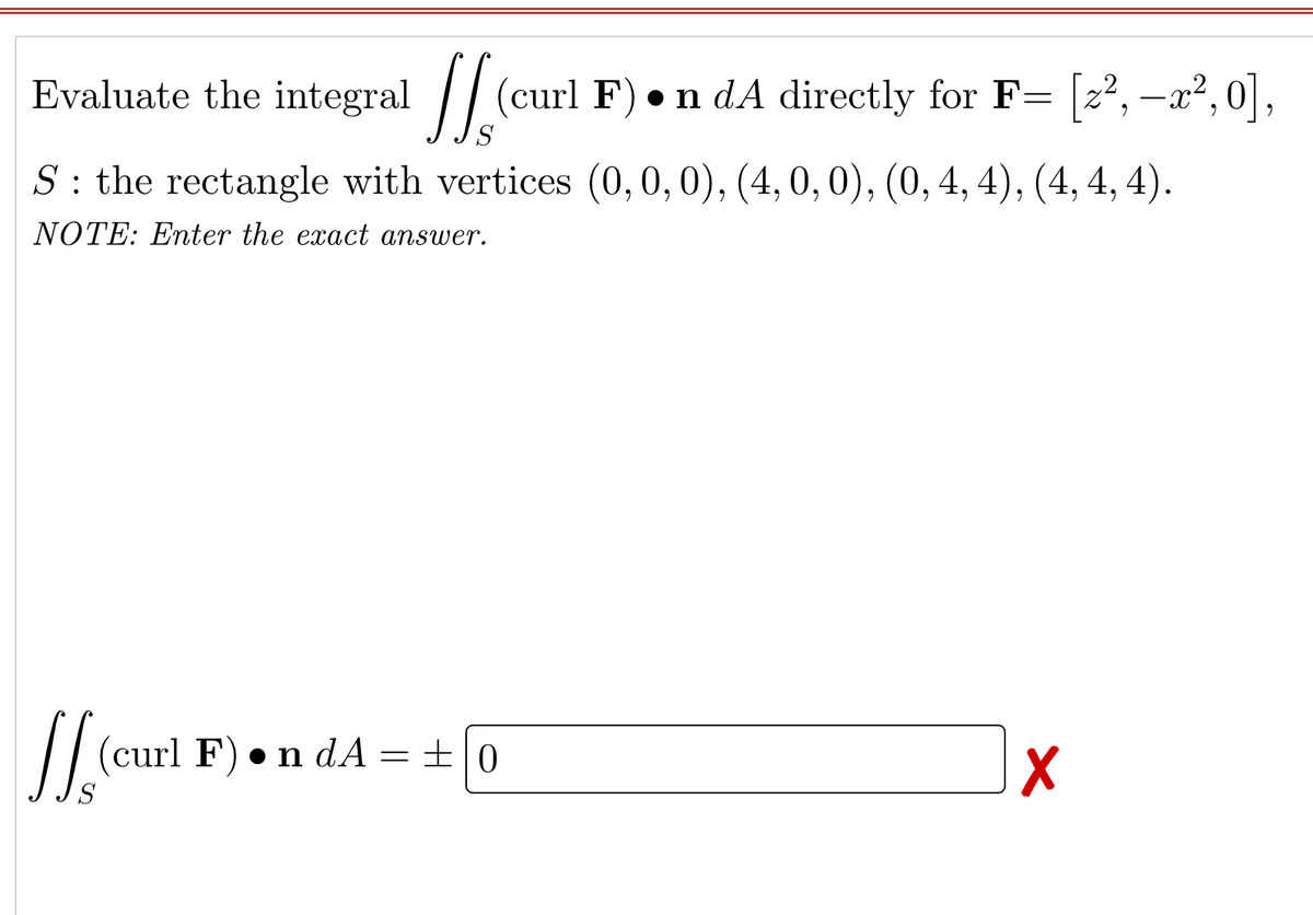 // (curl F) •n dA directly for F= [z², –x²,0],
S : the rectangle with vertices (0,0,0), (4, 0, 0), (0, 4, 4), (4, 4, 4).
NOTE: Enter the exact answer.
/
(curl F) •n dA=± 0
