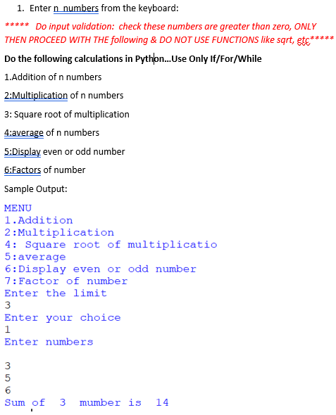 1. Enter n_numbers from the keyboard:
***** Do input validation: check these numbers are greater than zero, ONLY
THEN PROCEED WITH THE following & DO NOT USE FUNCTIONS like sqrt, etc*
***
Do the following calculations in Python.Use Only If/For/While
1.Addition of n numbers
2:Multiplication of n numbers
3: Square root of multiplication
4:average of n numbers
5:Display even or odd number
6:Factors of number
Sample Output:
MENU
1.Addition
2: Multiplication
4: Square root of multiplicatio
5:average
6:Display even or odd number
7:Factor of number
Enter the limit
Enter your choice
1
Enter numbers
Sum of
3
mumber is
14
m56S
