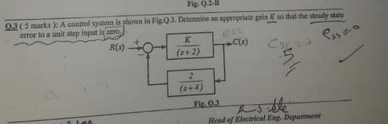 Fig. Q.2-B
0.3(5 marks ): A control system is shown in Fig.Q3. Determine an appropriate gain K so that the steady state
error to a unit step input is zero.
ess
R(s)
Esso
(3+2)
(3+4)
Fig. 0.3
Head of Electrical Eng. Department
