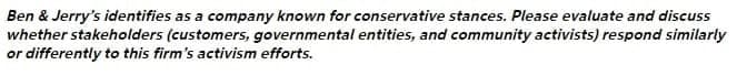 Ben & Jerry's identifies as a company known for conservative stances. Please evaluate and discuss
whether stakeholders (customers, governmental entities, and community activists) respond similarly
or differently to this firm's activism efforts.
