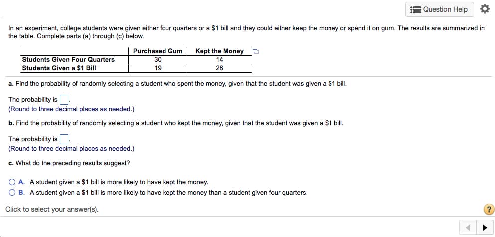 E Question Help
In an experiment, college students were given either four quarters or a $1 bill and they could either keep the money or spend it on gum. The results are summarized in
the table. Complete parts (a) through (c) below.
Purchased Gum
Kept the Money
Students Given Four Quarters
30
14
Students Given a $1 Bill
19
26
a. Find the probability of randomly selecting a student who spent the money, given that the student was given a $1 bill.
The probability is
(Round to three decimal places as needed.)
b. Find the probability of randomly selecting a student who kept the money, given that the student was given a $1 bill.
The probability is
(Round to three decimal places as needed.)
c. What do the preceding results suggest?
O A. A student given a $1 bill is more likely to have kept the money.
O B. A student given a $1 bill is more likely to have kept the money than a student given four quarters.
Click to select your answer(s).
