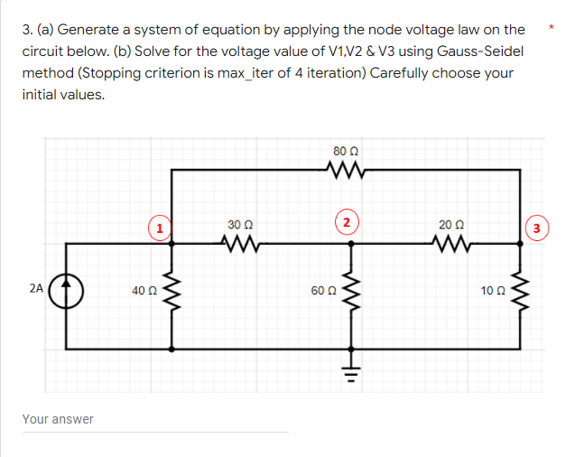 3. (a) Generate a system of equation by applying the node voltage law on the
circuit below. (b) Solve for the voltage value of V1,V2 & V3 using Gauss-Seidel
method (Stopping criterion is max_iter of 4 iteration) Carefully choose your
initial values.
80 0
30 2
2
20 Q
1
3
2A
40 0
60 Q
10 0
Your answer
