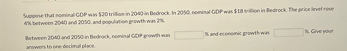 Suppose that nominal GDP was $20 trillion in 2040 in Bedrock. In 2050, nominal GDP was $18 trillion in Bedrock. The price level rose
4% between 2040 and 2050, and population growth was 2%.
Between 2040 and 2050 in Bedrock, nominal GDP growth was
answers to one decimal place.
% and economic growth was
%. Give your