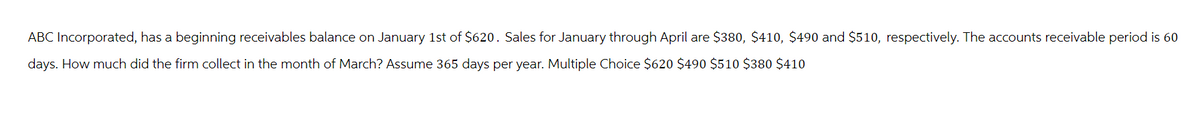 ABC Incorporated, has a beginning receivables balance on January 1st of $620. Sales for January through April are $380, $410, $490 and $510, respectively. The accounts receivable period is 60
days. How much did the firm collect in the month of March? Assume 365 days per year. Multiple Choice $620 $490 $510 $380 $410