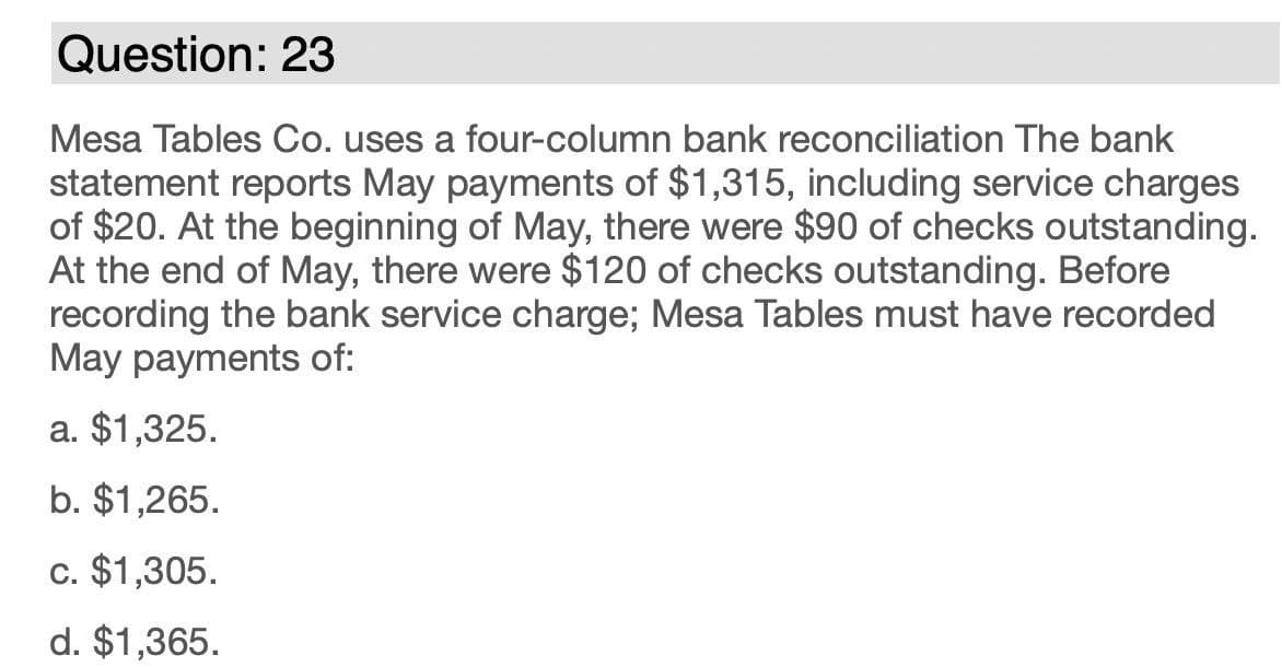 Question: 23
Mesa Tables Co. uses a four-column bank reconciliation The bank
statement reports May payments of $1,315, including service charges
of $20. At the beginning of May, there were $90 of checks outstanding.
At the end of May, there were $120 of checks outstanding. Before
recording the bank service charge; Mesa Tables must have recorded
May payments of:
a. $1,325.
b. $1,265.
c. $1,305.
d. $1,365.