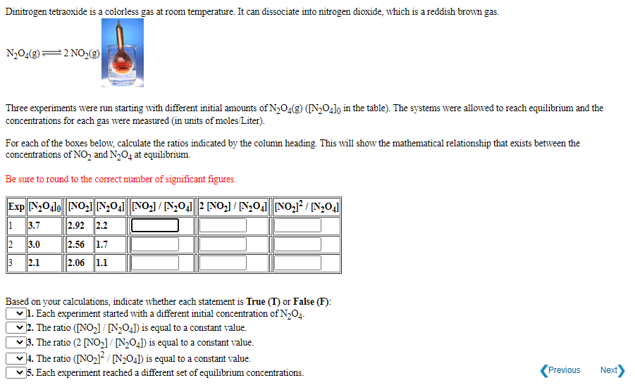 Dinitrogen tetraoxide is a colorless gas at room temperature. It can dissociate into nitrogen dioxide, which is a reddish brown gas.
N204(g)
2 NO2(g)
Three experiments were run starting with different initial amounts of N,O4(g) ([N,04lo in the table). The systems were allowed to reach equilibrium and the
concentrations for each gas were measured (in units of moles Liter).
For each of the boxes below, calculate the ratios indicated by the column heading. This will show the mathematical relationship that exists between the
concentrations of NO, and N3O4 at equilibrium.
Be sure to round to the correct number of significant figures.
Exp N204lo NO,l N,04] NO,] / [N,041 2 [NO,] / [N,04 NO,1? / N,04]
1 3.7
2.92 2.2
2 3.0
2.56 1.7
3 2.1
2.06 1.1
Based on your calculations, indicate whether each statement is True (T) or False (F):
v1. Each experiment started with a different initial concentration of N,O4.
2. The ratio ([NO,] / [N2O4]) is equal to a constant value.
]3. The ratio (2 [NO,]/ N>O4]) is equal to a constant value.
4. The ratio ([NO2]² / [N2O4]) is equal to a constant value.
5. Each experiment reached a different set of equilibrium concentrations.
Previous
Next)
