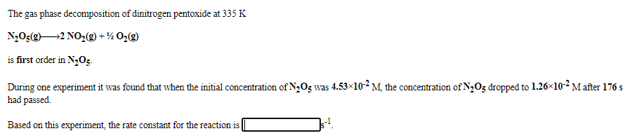 The gas phase decomposition of dinitrogen pentoxide at 335 K
N,O3(g2 NO2(g) -
+ ½ O2(g)
is first order in N,0z-
During one experiment it was found that when the initial concentration of N2O5 was 4.53×10-2 M, the concentration of N2O5 dropped to 1.26x10-2 M after 176 s
had passed.
Based on this experiment, the rate constant for the reaction is
