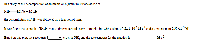 In a study of the decomposition of ammonia on a platinum surface at 856 °C
NH3-1/2 N2 + 3/2 H,
the concentration of NH3 was followed as a function of time.
It was found that a graph of [NH3] versus time in seconds gave a straight line with a slope of -2.01×10-6 M s and a y-intercept of 6.57x103 M.
Based on this plot, the reaction is
order in NH3 and the rate constant for the reaction is
Ms!.
