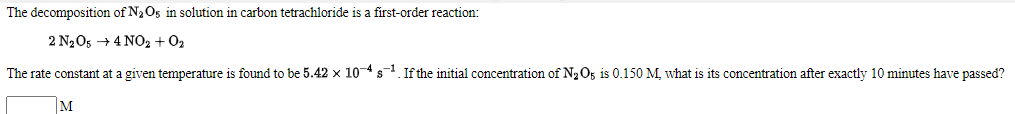 The decomposition of N2O5 in solution in carbon tetrachloride is a first-order reaction:
2 N205 + 4 NO2 + 02
The rate constant at a given temperature is found to be 5.42 x 104s. If the initial concentration of N2 O5 is 0.150 M. what is its concentration after exactly 10 minutes have passed?
M
