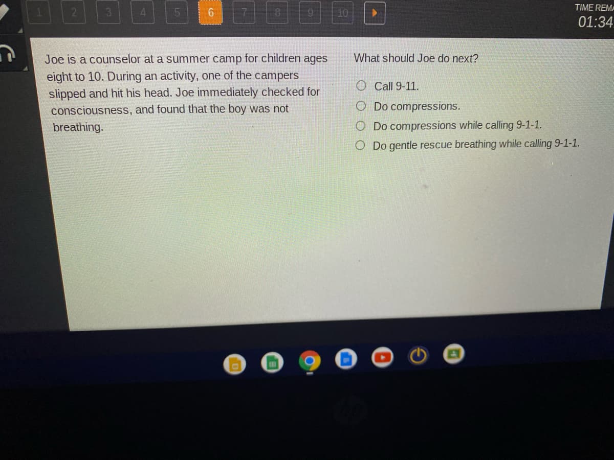 TIME REM-
3.
10
01:34
Joe is a counselor at a summer camp for children ages
What should Joe do next?
eight to 10. During an activity, one of the campers
slipped and hit his head. Joe immediately checked for
O Call 9-11.
consciousness, and found that the boy was not
O Do compressions.
breathing.
O Do compressions while calling 9-1-1.
O Do gentle rescue breathing while calling 9-1-1.
