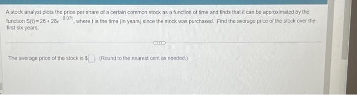 A stock analyst plots the price per share of a certain common stock as a function of time and finds that it can be approximated by the
-0.071
function S(t)=26+28c where t is the time (in years) since the stock was purchased. Find the average price of the stock over the
first six years.
The average price of the stock is $. (Round to the nearest cent as needed.)