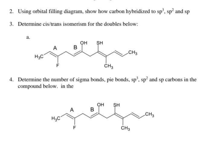 2. Using orbital filling diagram, show how carbon hybridized to sp³, sp² and sp
3. Determine cis/trans isomerism for the doubles below:
a.
H3C
он
SH
B
gegn
A
CH3
4. Determine the number of sigma bonds, pie bonds, sp³, sp² and sp carbons in the
compound below. in the
H₂C
A
B
CH3
OH SH
CH3
CH3