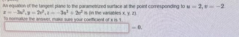 An equation of the tangent plane to the parametrized surface at the point corresponding to u2, v = -2.
3u²+2u² is (in the variables x, y, z).
3u² y 2²,2
To normalize the answer, make sure your coefficient of x is 1
0.