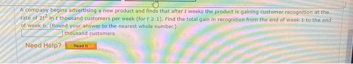 A company begins advertising a new product and finds that after t weeks the product is gaining customer recognition at the
rate of 2t² In t thousand customers per week (for t 2 1). Find the total gain in recognition from the end of week 1 to the end
of week 6. (Round your answer to the nearest whole number.)
thousand customers
Need Help? Read It