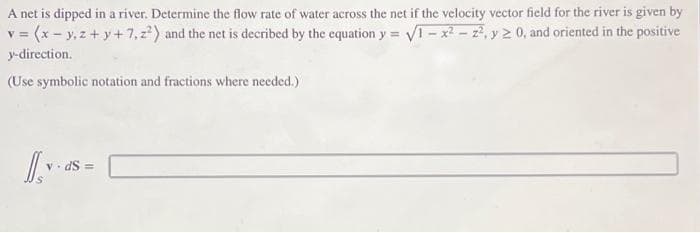 A net is dipped in a river. Determine the flow rate of water across the net if the velocity vector field for the river is given by
v = (x - y, z + y +7,z²) and the net is decribed by the equation y = √1-x²-2², y 20, and oriented in the positive
y-direction.
(Use symbolic notation and fractions where needed.)
1.45-1
yas