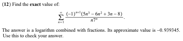 (12) Find the exact value of:
n-1
(-1)"+¹ (5n³ - 6n² + 3n-8)
n7"
The answer is a logarithm combined with fractions. Its approximate value is -0.939345.
Use this to check your answer.