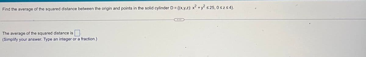 Find the average of the squared distance between the origin and points in the solid cylinder D = {(x,y,z): x² + y² ≤25, 0≤z≤ 4}.
The average of the squared distance is
(Simplify your answer. Type an integer or a fraction.)