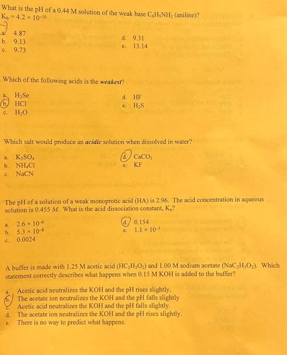 What is the pH of a 0.44 M solution of the weak base C6H5NH₂ (aniline)?
Kb=4.2 × 10-10
a 4.87
b. 9.13
c. 9.73
d. 9.31
e. 13.14
Which of the following acids is the weakest?
a. H₂Se
6 HCI
c. H₂O
d. HF
e. H₂S
Which salt would produce an acidic solution when dissolved in water?
a. K₂SO4
b. NH₂Cl
c. NaCN
a. 2.6 x 10-6
b. 5.3 × 10-8
c. 0.0024
The pH of a solution of a weak monoprotic acid (HA) is 2.96. The acid concentration in aqueous
solution is 0.455 M. What is the acid dissociation constant, K₂?
CaCO3
KF
e.
0.154
1.1 × 10-3
A buffer is made with 1.25 M acetic acid (HC₂H₂O₂) and 1.00 M sodium acetate (NaC₂H₂O₂). Which
statement correctly describes what happens when 0.15 M KOH is added to the buffer?
a. Acetic acid neutralizes the KOH and the pH rises slightly.
6.
The acetate ion neutralizes the KOH and the pH falls slightly.
Acetic acid neutralizes the KOH and the pH falls slightly.
d.
The acetate ion neutralizes the KOH and the pH rises slightly.
e. There is no way to predict what happens.