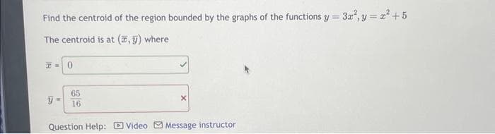 Find the centroid of the region bounded by the graphs of the functions y = = 3x², y = x² +5
The centroid is at (x, y) where
T= 0
65
y= 16
Question Help: Video Message instructor
X