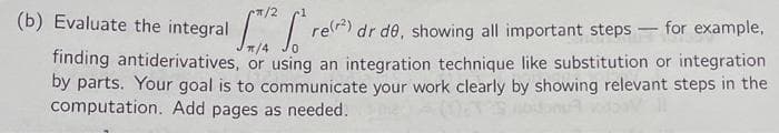 π/2
(b) Evaluate the integral
S² So re(²) dr de, showing all important steps-for example,
finding antiderivatives, or using an integration technique like substitution or integration
by parts. Your goal is to communicate your work clearly by showing relevant steps in the
computation. Add pages as needed.