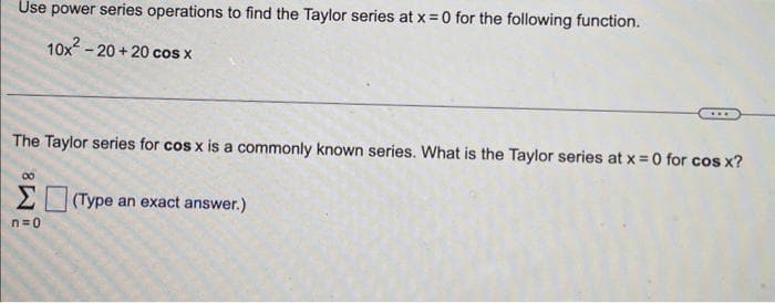 Use power series operations to find the Taylor series at x = 0 for the following function.
10x²-20+20 cos x
The Taylor series for cos x is a commonly known series. What is the Taylor series at x = 0 for cos x?
00
Σ (Type an exact answer.)
n=0