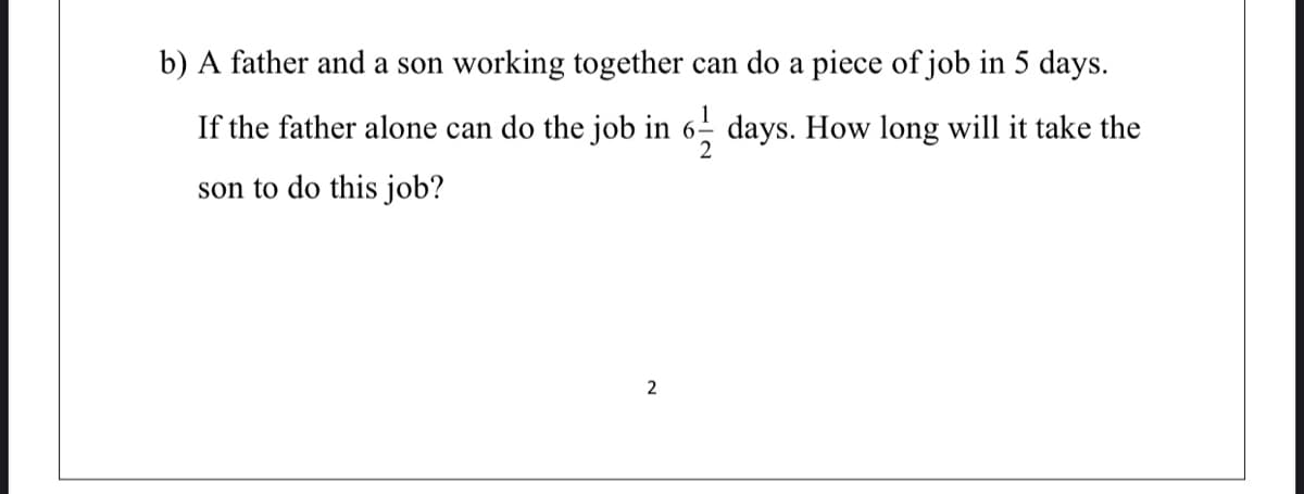 b) A father and a son working together can do a piece of job in 5 days.
If the father alone can do the job in
days. How long will it take the
son to do this job?
