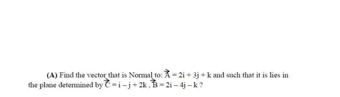 (A) Find the vector that is Normal to: A = 2i + 3j +k and such that it is lies in
the plane detemined by C =i-j+ 2k, B= 2i – 4j -k ?
