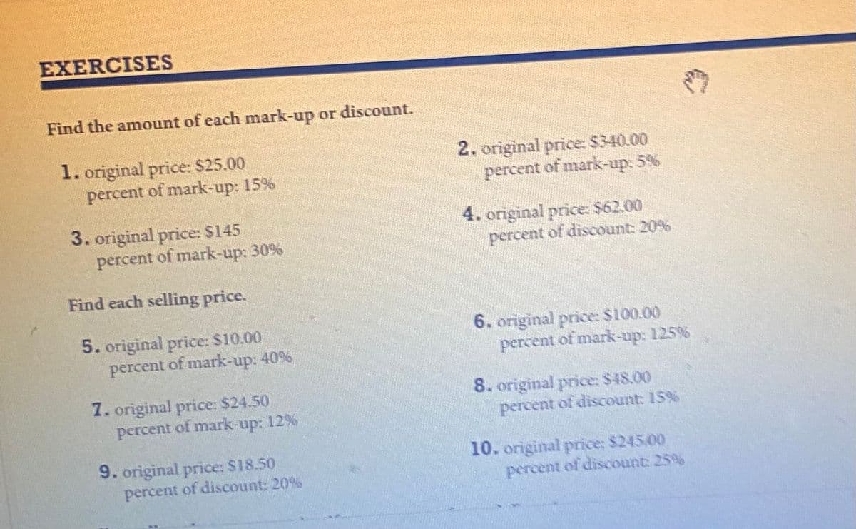 EXERCISES
Find the amount of each mark-up or discount.
1. original price: $25.00
percent of mark-up: 15%
2. original price: $340.00
percent of mark-up: 5%
3. original price: $145
percent of mark-up: 30%
4. original price: $62.00
percent of discount: 20%
Find each selling price.
5. original price: $10.00
percent of mark-up: 40%
6. original price: $100.00
percent of mark-up: 125%
7. original price: $24.50
percent of mark-up: 12 %
8. original price: $48.00
percent of discount: 15%
9. original price: $18.50
percent of discount: 20%
10. original price: $245.00
percent of discount 25%
