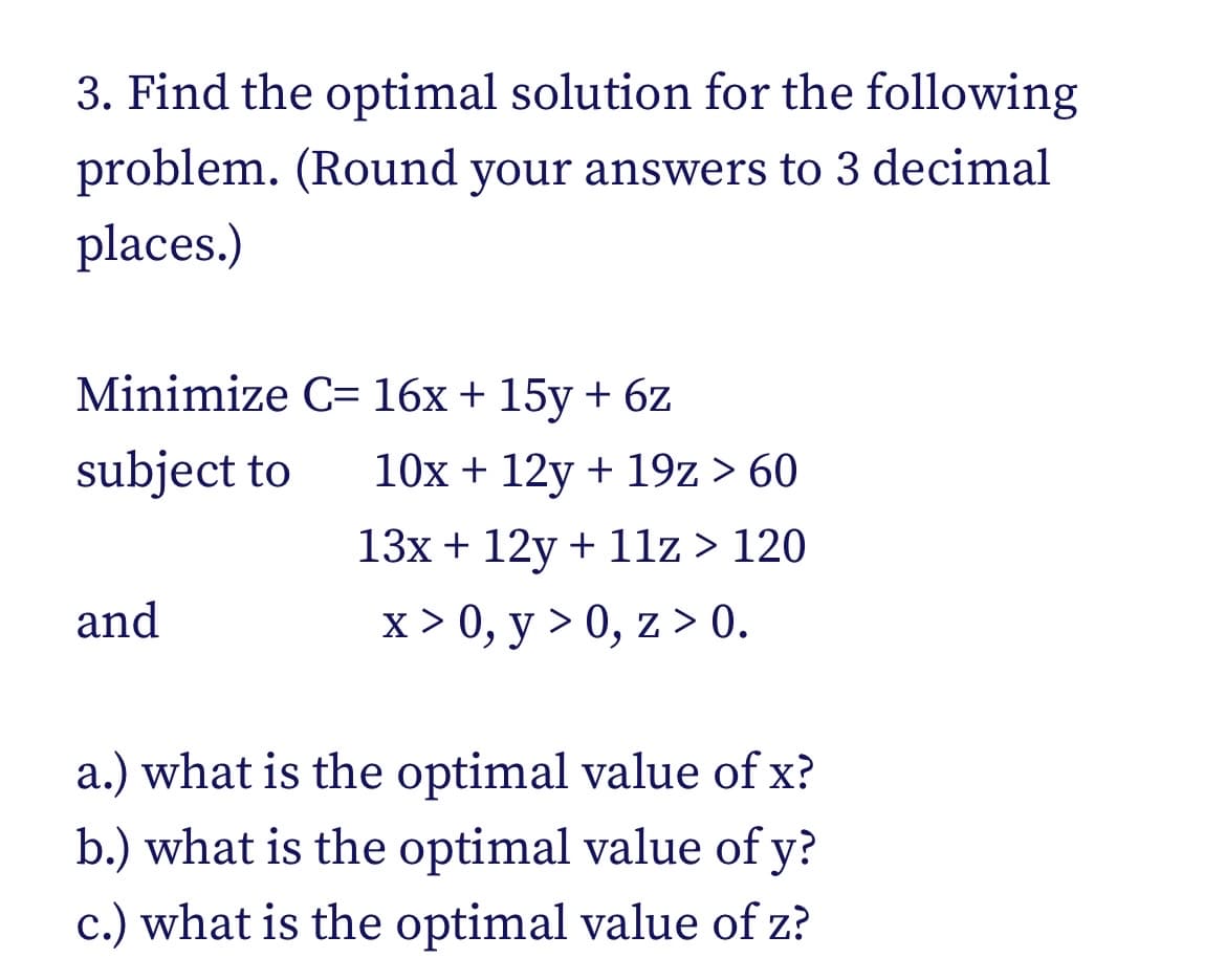 3. Find the optimal solution for the following
problem. (Round your answers to 3 decimal
places.)
Minimize C= 16x + 15y + 6z
subject to
10x + 12y + 19z > 60
13x + 12y + 1lz > 120
and
x > 0, y > 0, z > 0.
a.) what is the optimal value of x?
b.) what is the optimal value of y?
c.) what is the optimal value of z?
