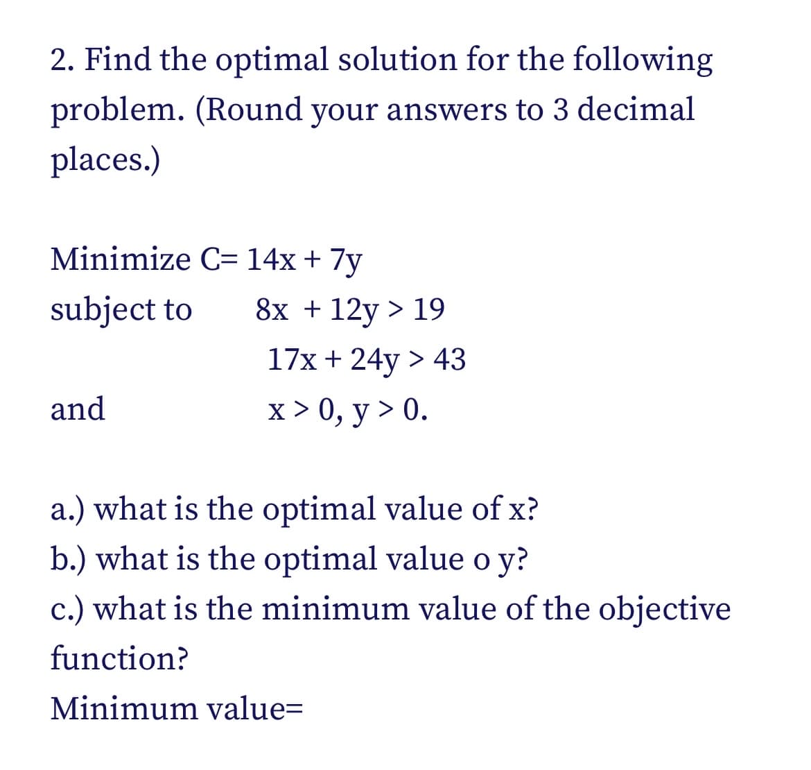 2. Find the optimal solution for the following
problem. (Round your answers to 3 decimal
places.)
Minimize C= 14x + 7y
subject to
8x + 12y > 19
17x + 24y > 43
and
х> 0, у > 0.
a.) what is the optimal value of x?
b.) what is the optimal value o y?
c.) what is the minimum value of the objective
function?
Minimum value=
