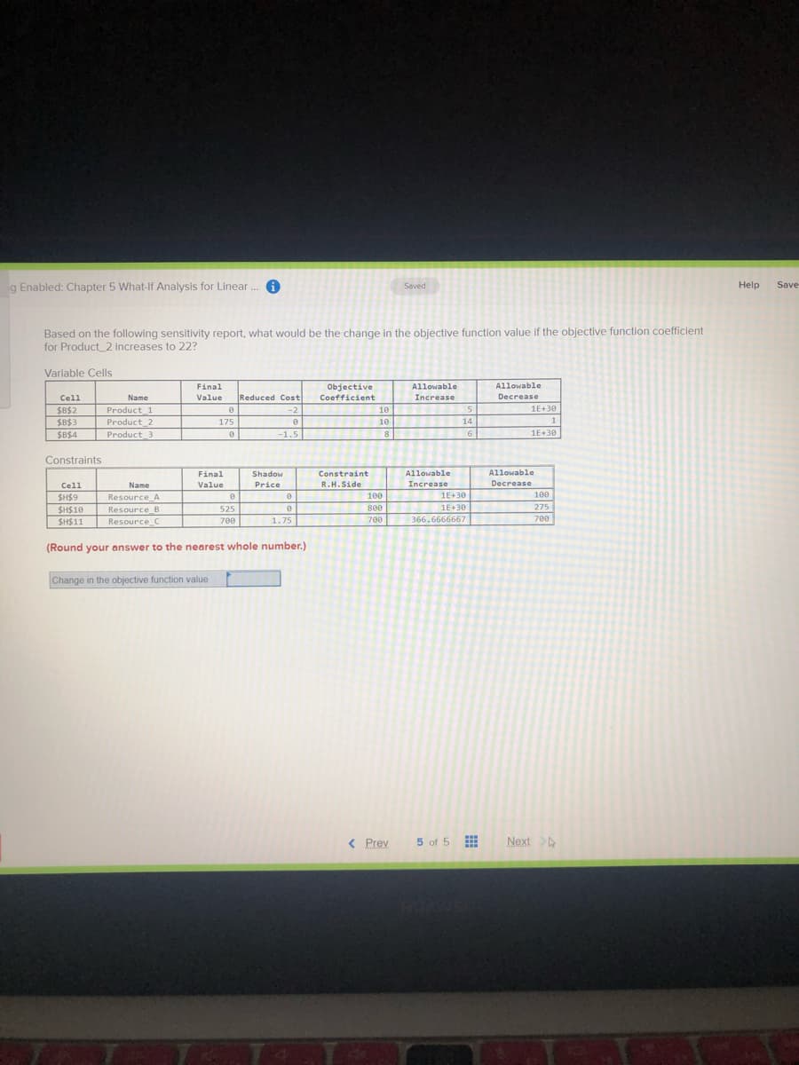 g Enabled: Chapter 5 What-If Analysis for Linear . A
Saved
Help
Save
Based on the following sensitivity report, what would be the change in the objective function value if the objective function coefficlent
for Product_2 increases to 22?
Varlable Cells
Final
Objective
Allowable
Allowable
Cell
Reduced Cost
Coefficient
Increase
Decrease
Name
Value
Product_1
Product 2
Product_3
1E+30
$B$2
$B$3
-2
10
175
10
14
1
$B$4
-1.5
8
6
1E+30
Constraints
Final
Shadow
Constraint
Allowable
Allowable
Cell
Name
Value
Price
R.H.Side
Increase
Decrease
SH$9
Resource A
100
1E+30
100
1E+30
275
700
SH$10
Resource_B
525
800
SH$11
Resource C
700
1.75
700
366.6666667
(Round your answer to the nearest whole number.)
Change in the objective function value
< Prev
5 of 5
Next
