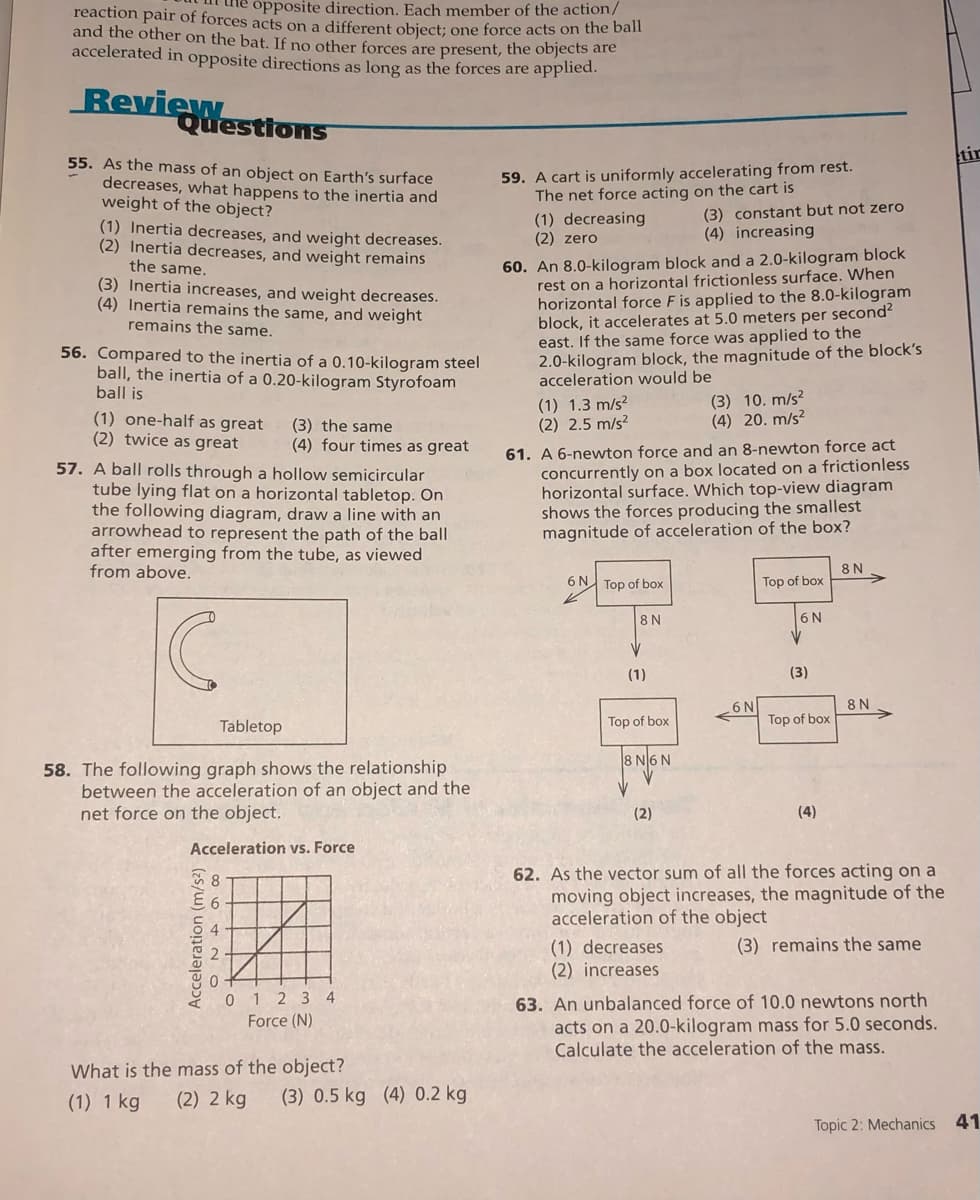 opposite direction. Each member of the action/
reaction pair of forces acts on a different object; one force acts on the ban
and the other on the bat. If no other forces are present, the objects are
accelerated in opposite directions as long as the forces are applied.
Review
Questions
tir
55. As the mass of an object on Earth's surface
decreases, what happens to the inertia and
weight of the object?
59. A cart is uniformly accelerating from rest.
The net force acting on the cart is
(1) decreasing
(2) zero
(3) constant but not zero
(4) increasing
(1) Inertia decreases, and weight decreases.
(2) Inertia decreases, and weight remains
the same.
(3) Inertia increases, and weight decreases.
(4) Inertia remains the same, and weight
remains the same.
60. An 8.0-kilogram block and a 2.0-kilogram block
rest on a horizontal frictionless surface. When
horizontal force F is applied to the 8.0-kilogram
block, it accelerates at 5.0 meters per second?
east. If the same force was applied to the
2.0-kilogram block, the magnitude of the block's
acceleration would be
56. Compared to the inertia of a 0.10-kilogram steel
ball, the inertia of a 0.20-kilogram Styrofoam
ball is
(1) one-half as great
(2) twice as great
(3) the same
(4) four times as great
(1) 1.3 m/s?
(2) 2.5 m/s?
(3) 10. m/s?
(4) 20. m/s?
57. A ball rolls through a hollow semicircular
tube lying flat on a horizontal tabletop. On
the following diagram, draw a line with an
arrowhead to represent the path of the ball
after emerging from the tube, as viewed
from above.
61. A 6-newton force and an 8-newton force act
concurrently on a box located on a frictionless
horizontal surface. Which top-view diagram
shows the forces producing the smallest
magnitude of acceleration of the box?
8 N
6 N Top of box
Top of box
8 N
6 N
(1)
(3)
8 N
Top of box
6 N
Tabletop
Top of box
8 N6 N
58. The following graph shows the relationship
between the acceleration of an object and the
net force on the object.
(2)
(4)
Acceleration vs. Force
62. As the vector sum of all the forces acting on a
moving object increases, the magnitude of the
acceleration of the object
8
(3) remains the same
(1) decreases
(2) increases
0 1 2 3 4
Force (N)
63. An unbalanced force of 10.0 newtons north
acts on a 20.0-kilogram mass for 5.0 seconds.
Calculate the acceleration of the mass.
What is the mass of the object?
(2) 2 kg
(1) 1 kg
(3) 0.5 kg (4) 0.2 kg
Topic 2: Mechanics
41
Acceleration (m/s2)
